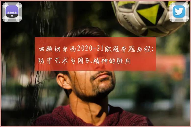 回顾切尔西2020-21欧冠夺冠历程：防守艺术与团队精神的胜利