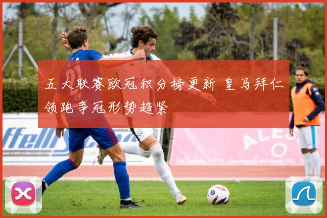 五大联赛欧冠积分榜更新 皇马拜仁领跑争冠形势趋紧