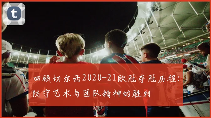 回顾切尔西2020-21欧冠夺冠历程：防守艺术与团队精神的胜利