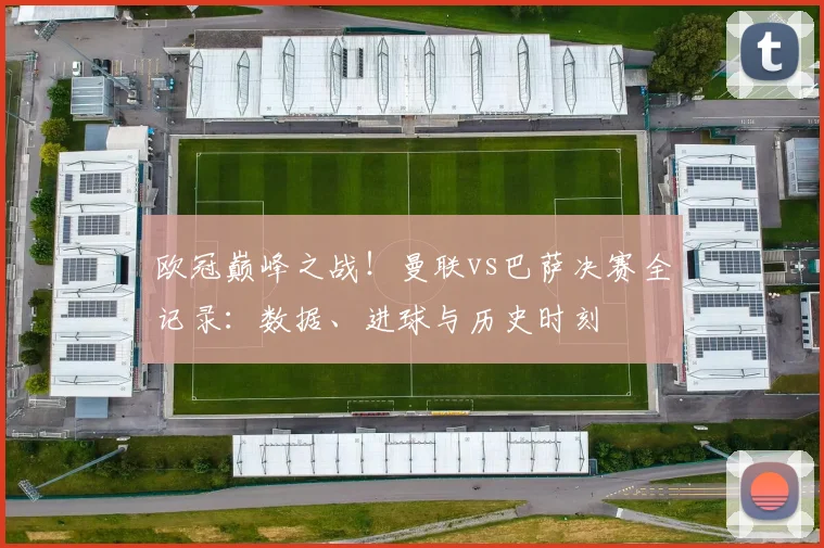 欧冠巅峰之战!曼联vs巴萨决赛全记录:数据、进球与历史时刻