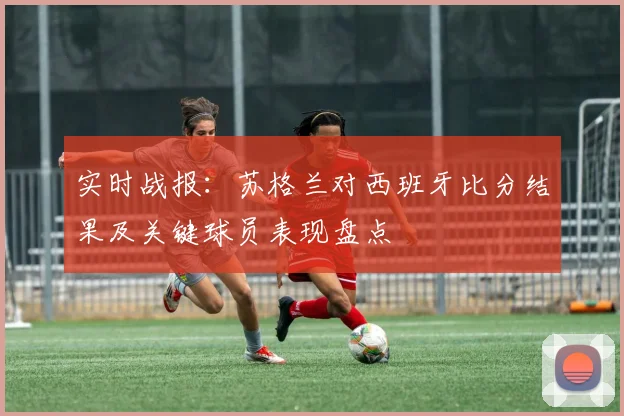 实时战报：苏格兰对西班牙比分结果及关键球员表现盘点