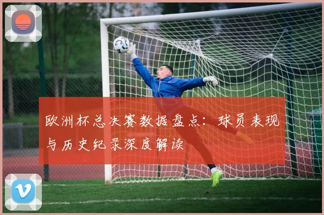 欧洲杯总决赛数据盘点：球员表现与历史纪录深度解读